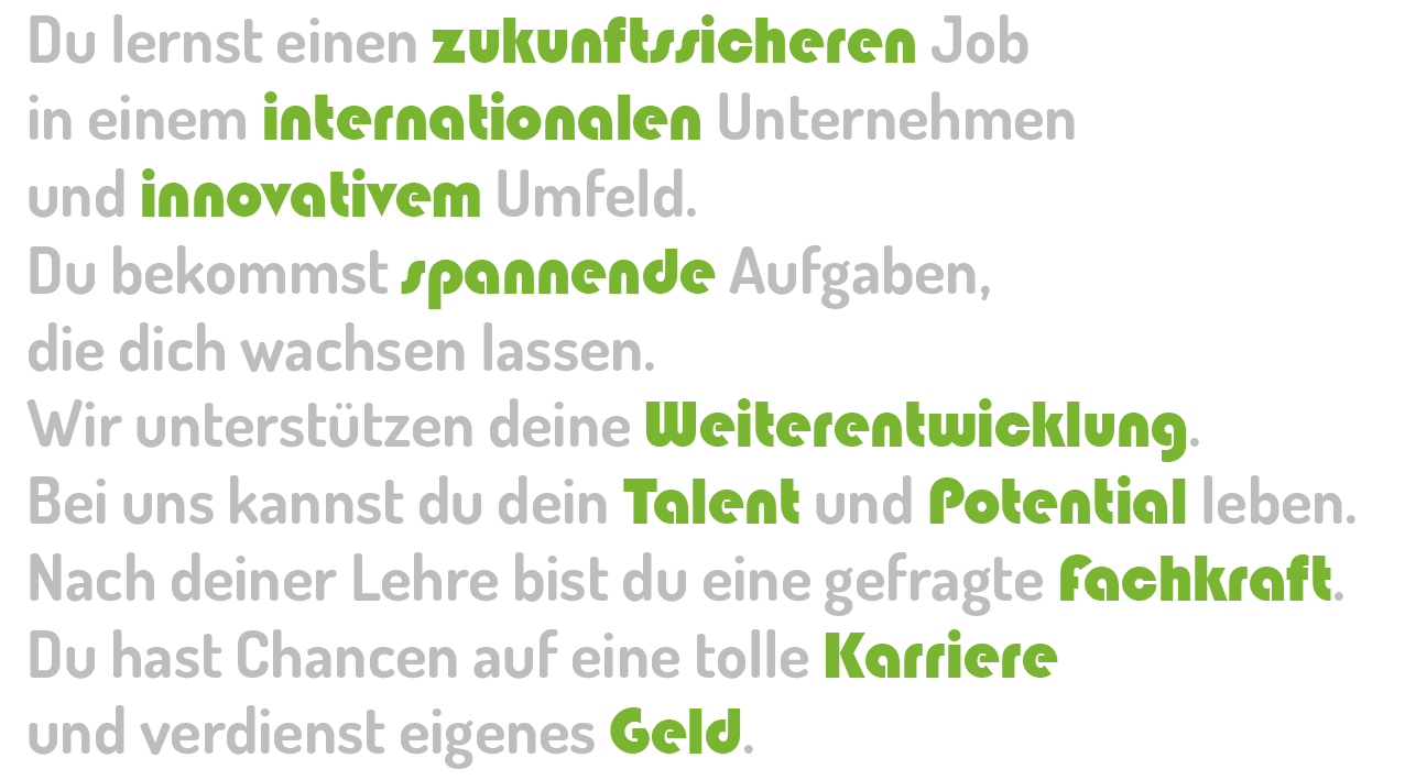 lehre ja klar asma lehre take your chance Du lernst einen zukunftssicheren Job in einem internationalen Unternehmen und innovativem Umfeld. Du bekommst spannende Aufgaben, die dich wachsen lassen. Wir unterstützen deine Weiterentwicklung. Bei uns kannst du dein Talent und Potential leben. Nach deiner Lehre bist du eine gefragte Fachkraft. Du hast Chancen auf eine tolle Karriere und verdienst eigenes Geld.
